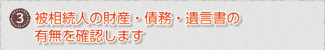 ③　被相続人の財産・債務・遺言書の有無を確認します