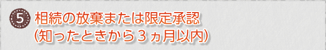 ⑤　相続の放棄または限定承認（知ったときから３ヵ月以内）