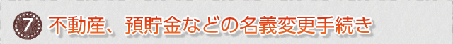 ⑦　不動産、預貯金などの名義変更手続き